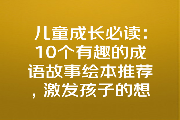 儿童成长必读：10个有趣的成语故事绘本推荐，激发孩子的想象力与智慧！