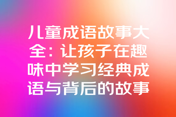 儿童成语故事大全：让孩子在趣味中学习经典成语与背后的故事！