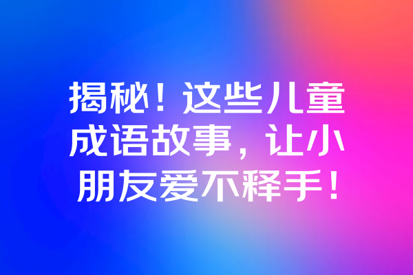 揭秘！这些儿童成语故事，让小朋友爱不释手！ 一