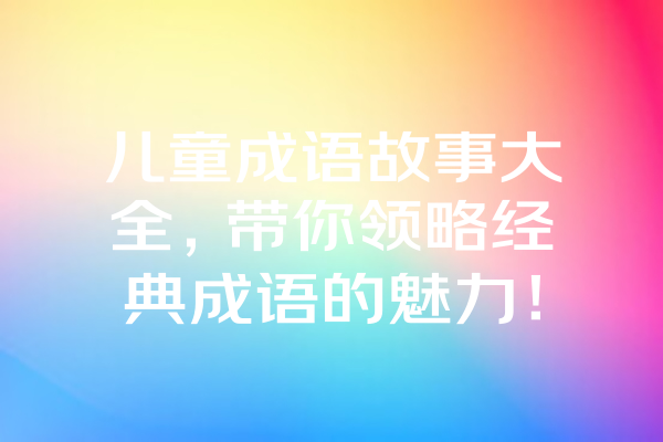 儿童成语故事大全，带你领略经典成语的魅力！ 一