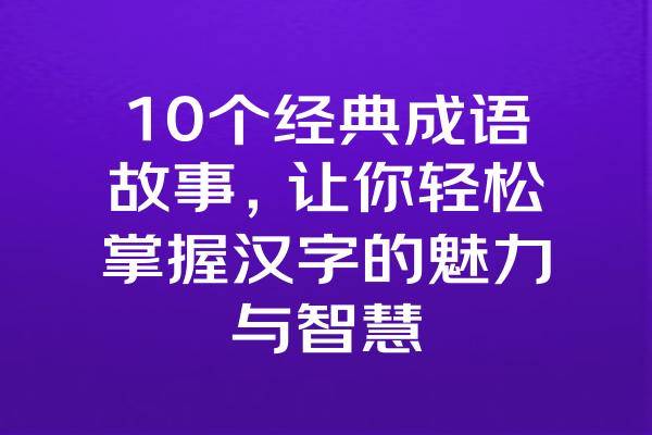 10个经典成语故事，让你轻松掌握汉字的魅力与智慧