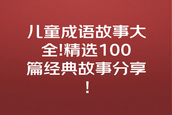 儿童成语故事大全!精选100篇经典故事分享！