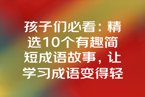 孩子们必看：精选10个有趣简短成语故事，让学习成语变得轻松有趣！