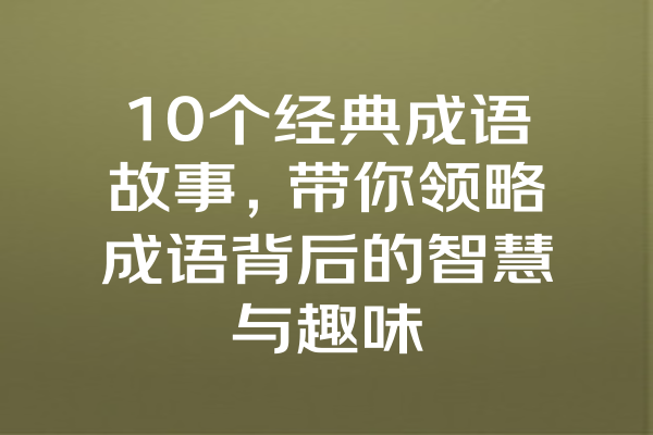 10个经典成语故事，带你领略成语背后的智慧与趣味