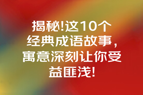 揭秘!这10个经典成语故事，寓意深刻让你受益匪浅! 一