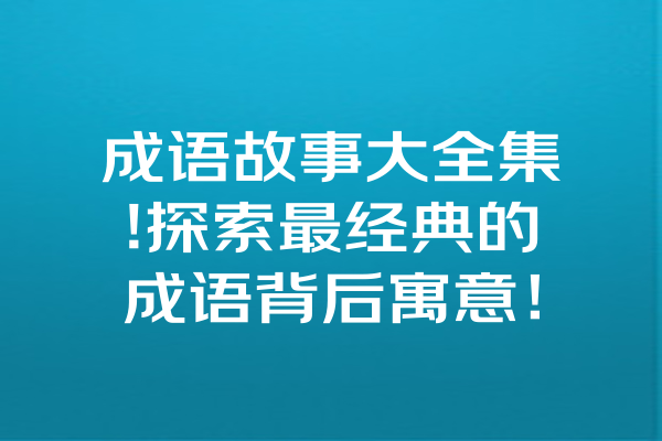 成语故事大全集!探索最经典的成语背后寓意！ 一