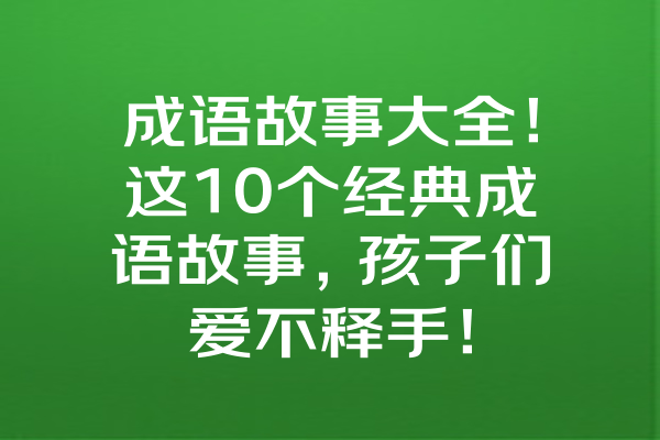 成语故事大全！这10个经典成语故事，孩子们爱不释手！ 一