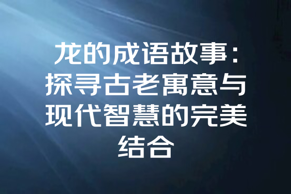 龙的成语故事：探寻古老寓意与现代智慧的完美结合