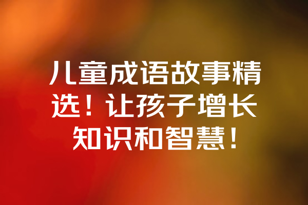 儿童成语故事精选！让孩子增长知识和智慧！ 一