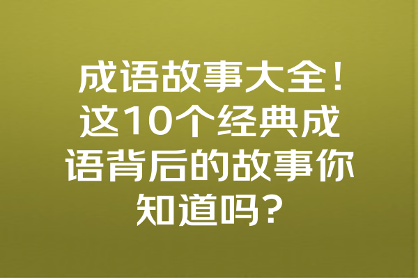 成语故事大全！这10个经典成语背后的故事你知道吗？