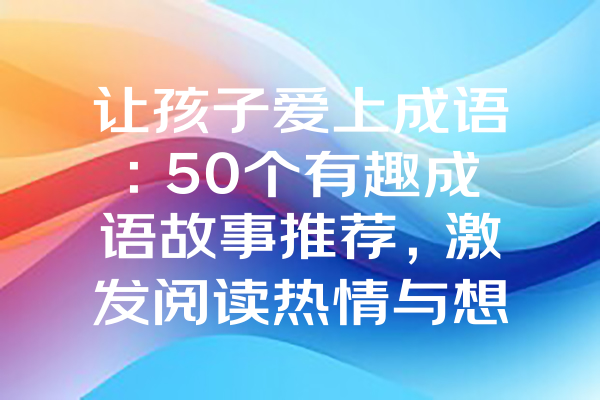 让孩子爱上成语：50个有趣成语故事推荐，激发阅读热情与想象力！