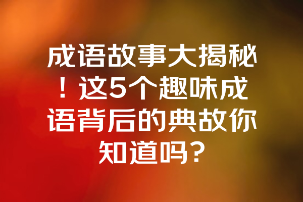 成语故事大揭秘！这5个趣味成语背后的典故你知道吗？