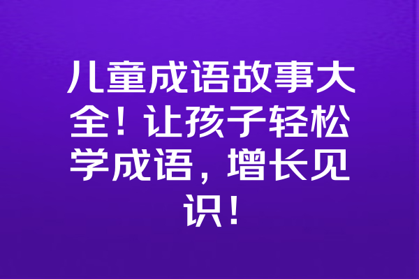 儿童成语故事大全！让孩子轻松学成语，增长见识！ 一