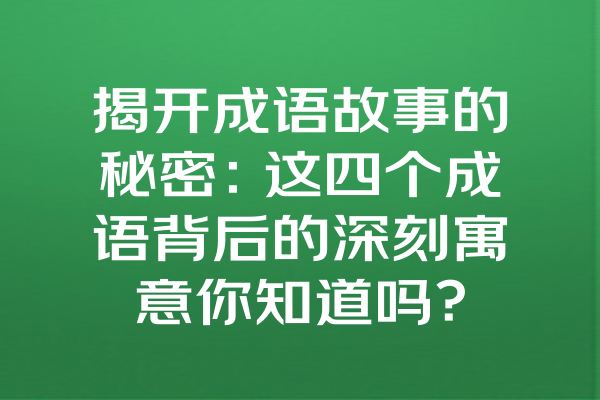 揭开成语故事的秘密：这四个成语背后的深刻寓意你知道吗？