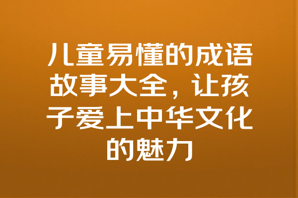 儿童易懂的成语故事大全，让孩子爱上中华文化的魅力