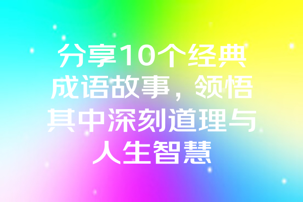 分享10个经典成语故事，领悟其中深刻道理与人生智慧