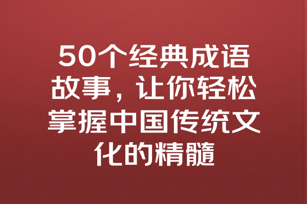 50个经典成语故事，让你轻松掌握中国传统文化的精髓