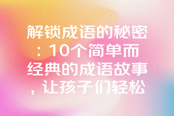 解锁成语的秘密：10个简单而经典的成语故事，让孩子们轻松掌握汉语魅力！