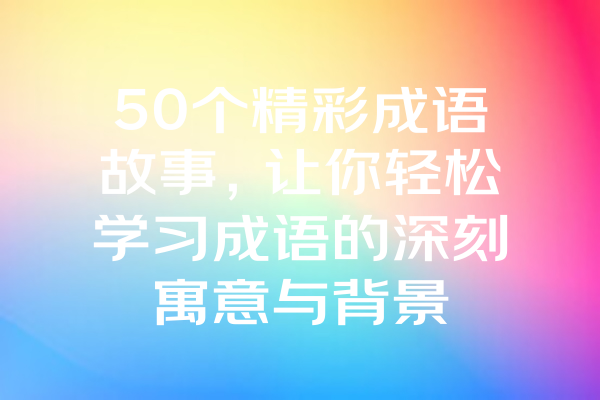 50个精彩成语故事，让你轻松学习成语的深刻寓意与背景