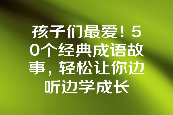 孩子们最爱！50个经典成语故事，轻松让你边听边学成长