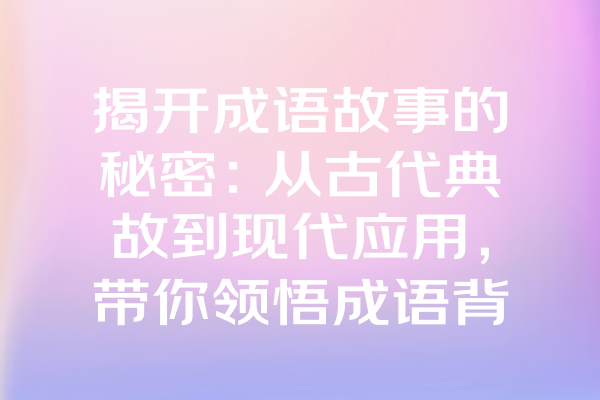 揭开成语故事的秘密：从古代典故到现代应用，带你领悟成语背后的深刻寓意！