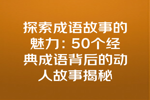 探索成语故事的魅力：50个经典成语背后的动人故事揭秘