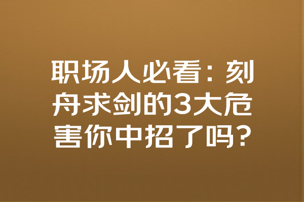 职场人必看：刻舟求剑的3大危害你中招了吗？