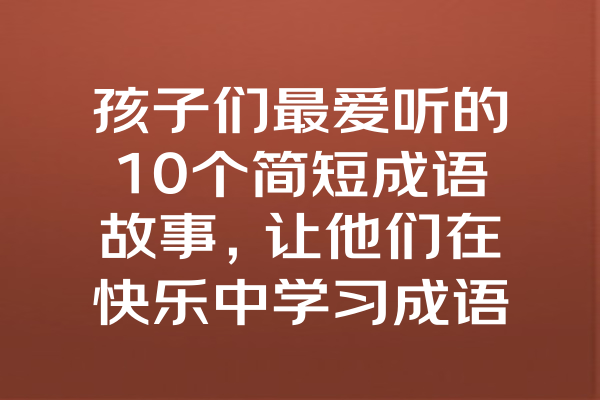 孩子们最爱听的10个简短成语故事，让他们在快乐中学习成语的魅力！