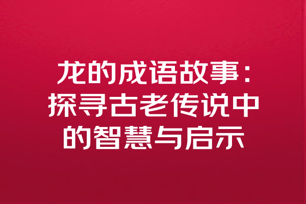 龙的成语故事：探寻古老传说中的智慧与启示