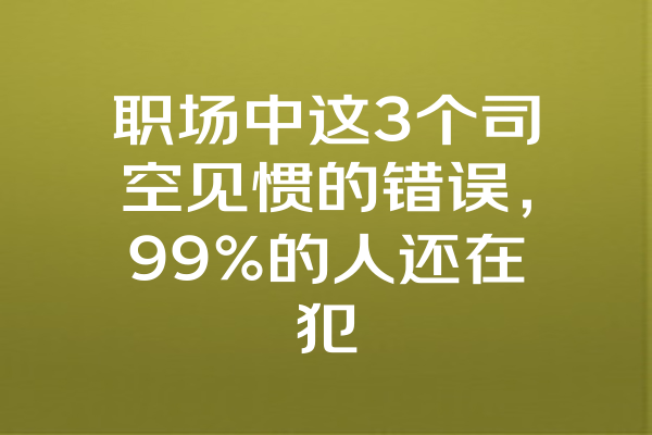 职场中这3个司空见惯的错误，99%的人还在犯